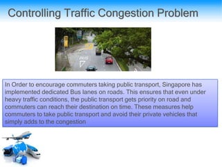 Controlling Traffic Congestion Problem
In Order to encourage commuters taking public transport, Singapore has
implemented dedicated Bus lanes on roads. This ensures that even under
heavy traffic conditions, the public transport gets priority on road and
commuters can reach their destination on time. These measures help
commuters to take public transport and avoid their private vehicles that
simply adds to the congestion
 