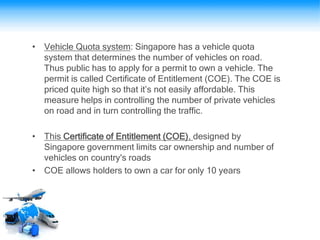 • Vehicle Quota system: Singapore has a vehicle quota
system that determines the number of vehicles on road.
Thus public has to apply for a permit to own a vehicle. The
permit is called Certificate of Entitlement (COE). The COE is
priced quite high so that it’s not easily affordable. This
measure helps in controlling the number of private vehicles
on road and in turn controlling the traffic.
• This Certificate of Entitlement (COE), designed by
Singapore government limits car ownership and number of
vehicles on country's roads
• COE allows holders to own a car for only 10 years
 