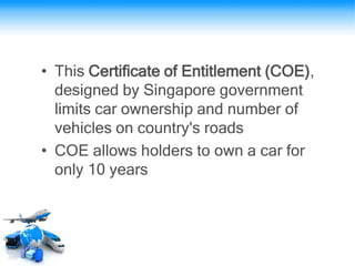 • This Certificate of Entitlement (COE),
designed by Singapore government
limits car ownership and number of
vehicles on country's roads
• COE allows holders to own a car for
only 10 years
 