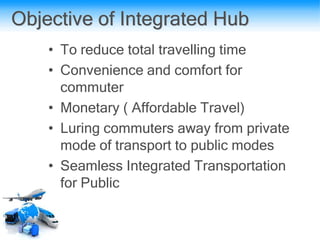 Objective of Integrated Hub
• To reduce total travelling time
• Convenience and comfort for
commuter
• Monetary ( Affordable Travel)
• Luring commuters away from private
mode of transport to public modes
• Seamless Integrated Transportation
for Public
 