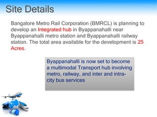 Site Details
Bangalore Metro Rail Corporation (BMRCL) is planning to
develop an Integrated hub in Byappanahalli near
Byappanahalli metro station and Byappanahalli railway
station. The total area available for the development is 25
Acres.
Byappanahalli is now set to become
a multimodal Transport hub involving
metro, railway, and inter and intra-
city bus services
 