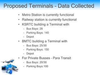 Proposed Terminals – Data Collected
• Metro Station is currently functional
• Railway station is currently functional
• KSRTC building a Terminal with
– Bus Bays: 28
– Parking Bays: 140
– Depot
• BMTC building a Terminal with
– Bus Bays: 25/30
– Parking Bays: 150
– Depot
• For Private Busses – Para Transit
– Bus Bays: 20/30
– Parking Bays:100
 