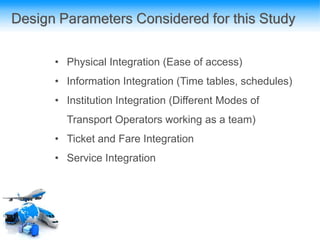 Design Parameters Considered for this Study
• Physical Integration (Ease of access)
• Information Integration (Time tables, schedules)
• Institution Integration (Different Modes of
Transport Operators working as a team)
• Ticket and Fare Integration
• Service Integration
 
