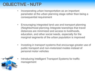 OBJECTIVE - NUTP
• Incorporating urban transportation as an important
parameter at the urban planning stage rather than being a
consequential requirement
• Encouraging integrated land use and transport planning
(Neighborhood planning /integrate townships that travel
distances are minimized and access to livelihoods,
education, and other social needs, especially for the
marginal segments of the urban population is improved
• Investing in transport systems that encourage greater use of
public transport and non-motorized modes instead of
personal motor vehicles
• Introducing Intelligent Transport Systems for traffic
management
 