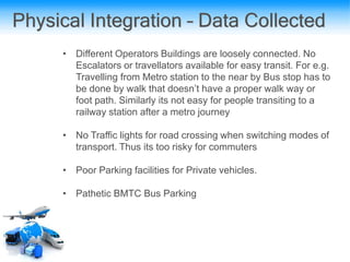 Physical Integration – Data Collected
• Different Operators Buildings are loosely connected. No
Escalators or travellators available for easy transit. For e.g.
Travelling from Metro station to the near by Bus stop has to
be done by walk that doesn’t have a proper walk way or
foot path. Similarly its not easy for people transiting to a
railway station after a metro journey
• No Traffic lights for road crossing when switching modes of
transport. Thus its too risky for commuters
• Poor Parking facilities for Private vehicles.
• Pathetic BMTC Bus Parking
 