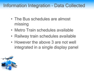 Information Integration – Data Collected
• The Bus schedules are almost
missing
• Metro Train schedules available
• Railway train schedules available
• However the above 3 are not well
integrated in a single display panel
 