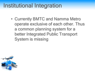 Institutional Integration
• Currently BMTC and Namma Metro
operate exclusive of each other. Thus
a common planning system for a
better Integrated Public Transport
System is missing
 
