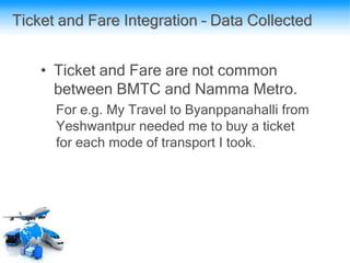 Ticket and Fare Integration – Data Collected
• Ticket and Fare are not common
between BMTC and Namma Metro.
For e.g. My Travel to Byanppanahalli from
Yeshwantpur needed me to buy a ticket
for each mode of transport I took.
 