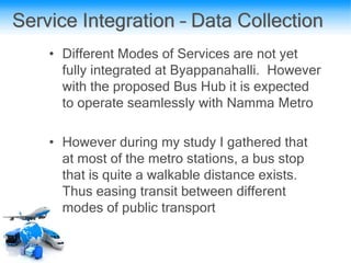Service Integration – Data Collection
• Different Modes of Services are not yet
fully integrated at Byappanahalli. However
with the proposed Bus Hub it is expected
to operate seamlessly with Namma Metro
• However during my study I gathered that
at most of the metro stations, a bus stop
that is quite a walkable distance exists.
Thus easing transit between different
modes of public transport
 