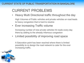 CURRENT PROBLEMS
• Heavy Multi Directional traffic throughout the day
High Volumes of Public vehicles and private vehicles on road leads
to heavy congestion that is hard to resolve
• Ever increasing Traffic volume
Increasing number of new private vehicles hit roads every day
there by adding to the already infamous congestion
• Limited possibility of improving road space
A Saturation point has been reached where there is limited
possibility to re design the road network to cater for the ever
increasing traffic.
CURRENT STATE OF PUBLIC TRANSPORTATION IN BANGALORE
 