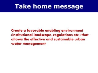 Create a favorable enabling environment
(institutional landscape, regulations etc.) that
allows the effective and sustainable urban
water management
Take home message
 