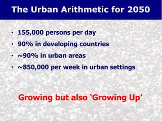 • 155,000 persons per day
• 90% in developing countries
• ~90% in urban areas
• ~850,000 per week in urban settings
The Urban Arithmetic for 2050
Growing but also ‘Growing Up’
 