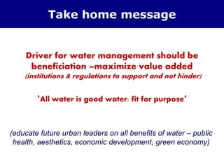 Driver for water management should be
beneficiation –maximize value added
(institutions & regulations to support and not hinder)
‘All water is good water: fit for purpose’
Take home message
(educate future urban leaders on all benefits of water – public
health, aesthetics, economic development, green economy)
 