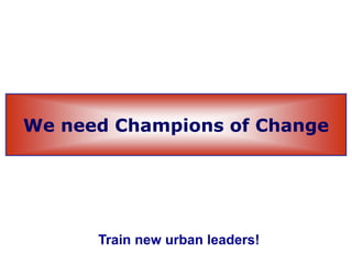 We need Champions of Change
Train new urban leaders!
 