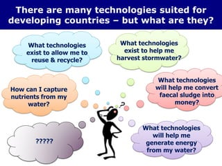 There are many technologies suited for
developing countries – but what are they?
What technologies
exist to allow me to
reuse & recycle?
How can I capture
nutrients from my
water?
What technologies
will help me
generate energy
from my water?
What technologies
exist to help me
harvest stormwater?
What technologies
will help me convert
faecal sludge into
money?
?????
 