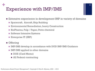 +
Performance–Based Project Management®, Copyright © Glen B. Alleman, 2002 ― 2016
Experience with IMP/IMS
n Extensive experience in development IMP in variety of domains
n Spacecraft, Aircraft, Ship Building
n Environmental Remediation, heavy Construction
n BioPharma, Pulp / Paper, Petro chemical
n Software Intensive Systems
n Enterprise IT (ERP)
n Offering
n IMP/IMS develop in accordance with DOD IMP/IMS Guidance
n IMP/IMS applied in other domains
n DOE (Card Memo)
n All Federal contracting
11
 