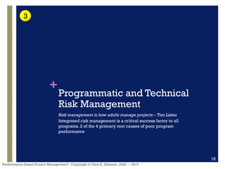 +
Performance–Based Project Management®, Copyright © Glen B. Alleman, 2002 ― 2016
Programmatic and Technical
Risk Management
Risk management is how adults manage projects – Tim Lister
Integrated risk management is a critical success factor to all
programs. 2 of the 4 primary root causes of poor program
performance
16
3
 