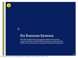 +
Performance–Based Project Management®, Copyright © Glen B. Alleman, 2002 ― 2016
Six Business Systems
PGI 240.70 defines the six business systems that must be
integrated.These include EVM, Procurement, and Accounting.
These are the sweet spot for Integrated Program Management
22
5
 