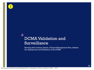 +
Performance–Based Project Management®, Copyright © Glen B. Alleman, 2002 ― 2016
DCMA Validation and
Surveillance
Starting with contract award, a Project Management Plan, defines
the deployment and Validation of the EVMS.
29
7
 