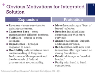 +
Performance–Based Project Management®, Copyright © Glen B. Alleman, 2002 ― 2016
Obvious Motivations for Integrated
Solution
n Revenue – more services for
existing customers.
n Customer Base – more
customers for different services.
n Visibility – access to more
listeners.
n Capabilities – broader
response to need.
n Credibility – demonstrate more
understanding of Program
Performance Management and
the demands of federal
procurement accountability.
n Move beyond single “best of
breed” solution.
n Broaden installed base
opportunities with more
services.
n Anchor customers through
additional services.
n Be Identified with new and
innovative offerings based on
strong foundation.
n Establish image as “market
leader.”
n Parity with head to head
competitors.
Expansion Protection
3
 