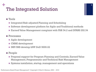 +
Performance–Based Project Management®, Copyright © Glen B. Alleman, 2002 ― 2016
The Integrated Solution
n Tools
n Integrated Risk adjusted Planning and Scheduling
n Software development platform for Agile and Traditional methods
n Earned Value Management complaint with FAR 34.2 and DFARS 252.34
n Processes
n Agile development
n CMMI development
n IMP/IMS develop IAW DoD 5000.02
n People
n Proposal support for Program Planning and Controls, Earned Value
Management, Programmatic and Technical Risk Management
n Systems installation, startup, management and operations
4
 