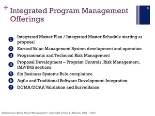 +
Performance–Based Project Management®, Copyright © Glen B. Alleman, 2002 ― 2016
Integrated Program Management
Offerings
8
❶
Integrated Master Plan / Integrated Master Schedule starting at
proposal
❷ Earned Value Management System development and operation
❸ Programmatic and Technical Risk Management
❹
Proposal Development – Program Controls, Risk Management,
IMP/IMS sections
❺ Six Business Systems Rule complaince
❻ Agile and Traditional Software Development Integration
❼ DCMA/DCAA Validation and Surveillance
 