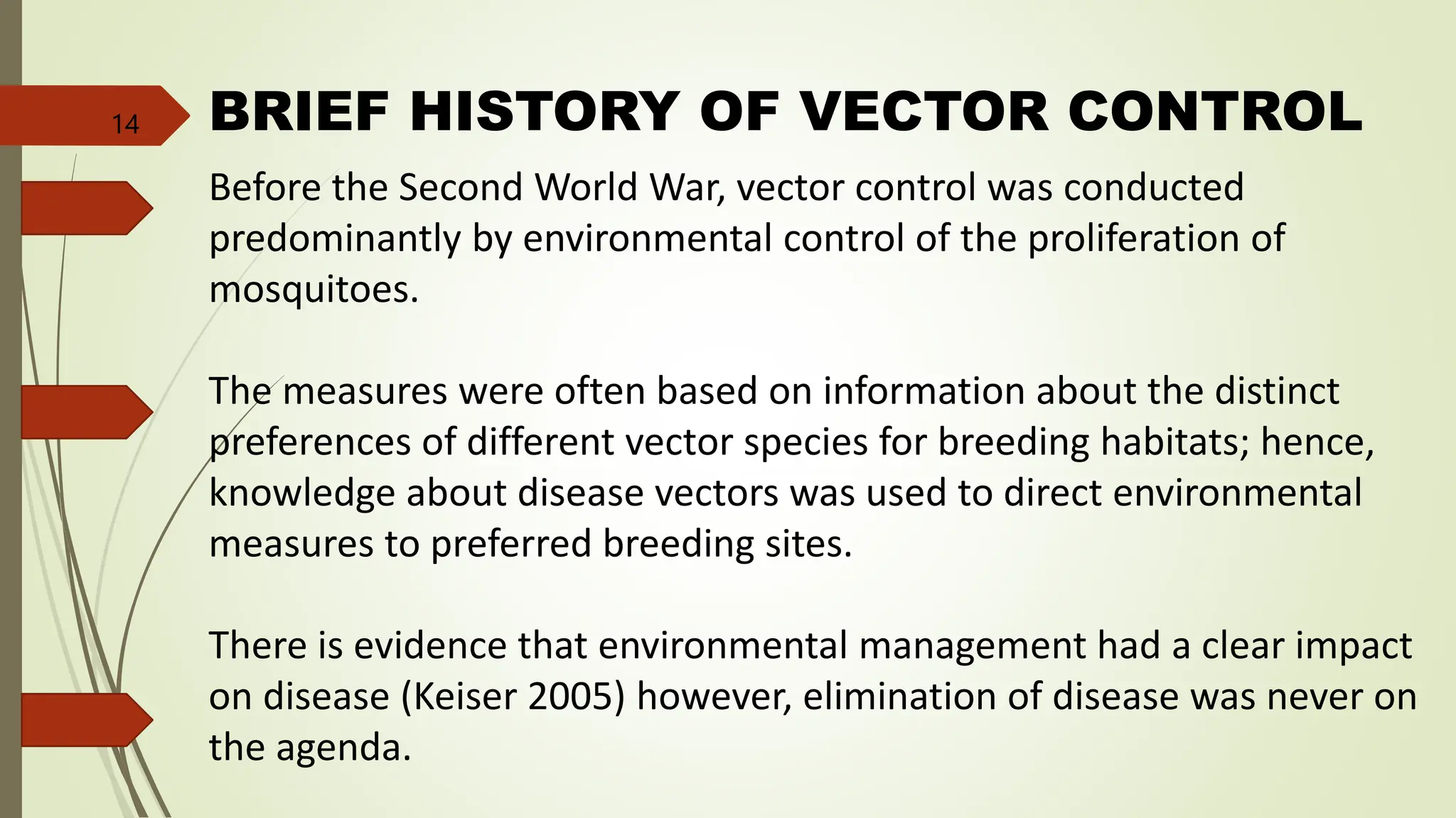 BRIEF HISTORY OF VECTOR CONTROL
Before the Second World War, vector control was conducted
predominantly by environmental control of the proliferation of
mosquitoes.
The measures were often based on information about the distinct
preferences of different vector species for breeding habitats; hence,
knowledge about disease vectors was used to direct environmental
measures to preferred breeding sites.
There is evidence that environmental management had a clear impact
on disease (Keiser 2005) however, elimination of disease was never on
the agenda.
14
 