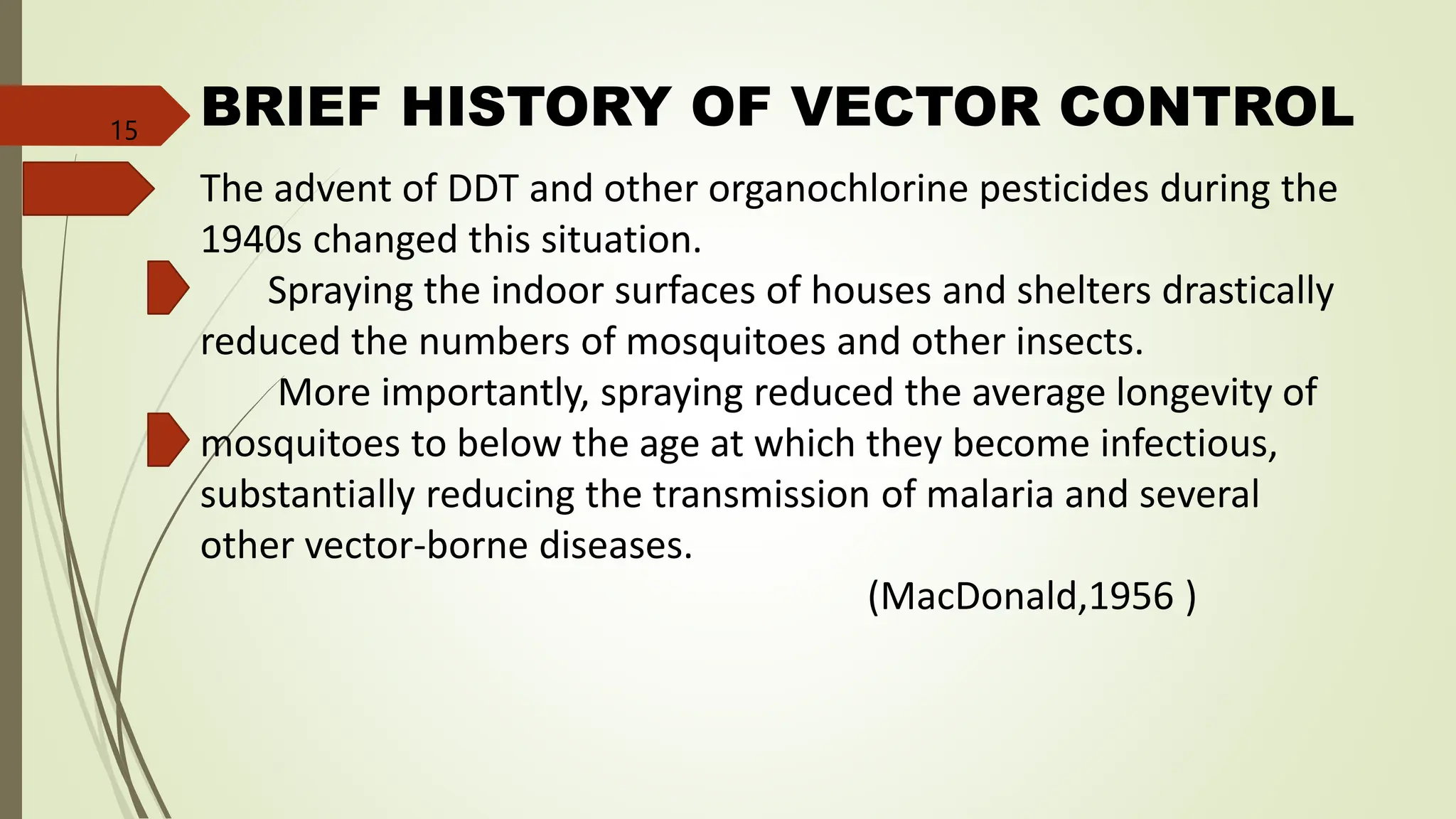 BRIEF HISTORY OF VECTOR CONTROL
The advent of DDT and other organochlorine pesticides during the
1940s changed this situation.
Spraying the indoor surfaces of houses and shelters drastically
reduced the numbers of mosquitoes and other insects.
More importantly, spraying reduced the average longevity of
mosquitoes to below the age at which they become infectious,
substantially reducing the transmission of malaria and several
other vector-borne diseases.
(MacDonald,1956 )
15
 