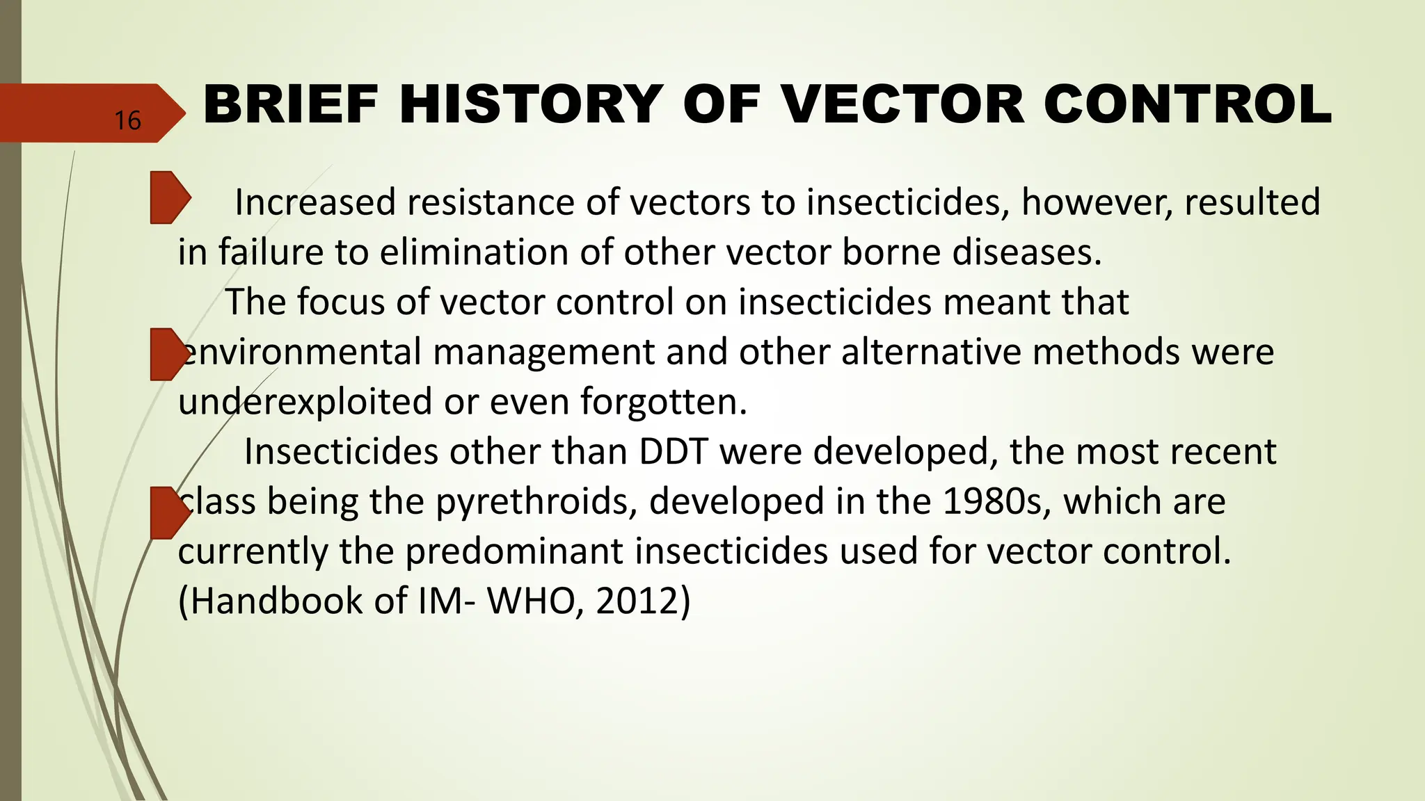 BRIEF HISTORY OF VECTOR CONTROL
Increased resistance of vectors to insecticides, however, resulted
in failure to elimination of other vector borne diseases.
The focus of vector control on insecticides meant that
environmental management and other alternative methods were
underexploited or even forgotten.
Insecticides other than DDT were developed, the most recent
class being the pyrethroids, developed in the 1980s, which are
currently the predominant insecticides used for vector control.
(Handbook of IM- WHO, 2012)
16
 