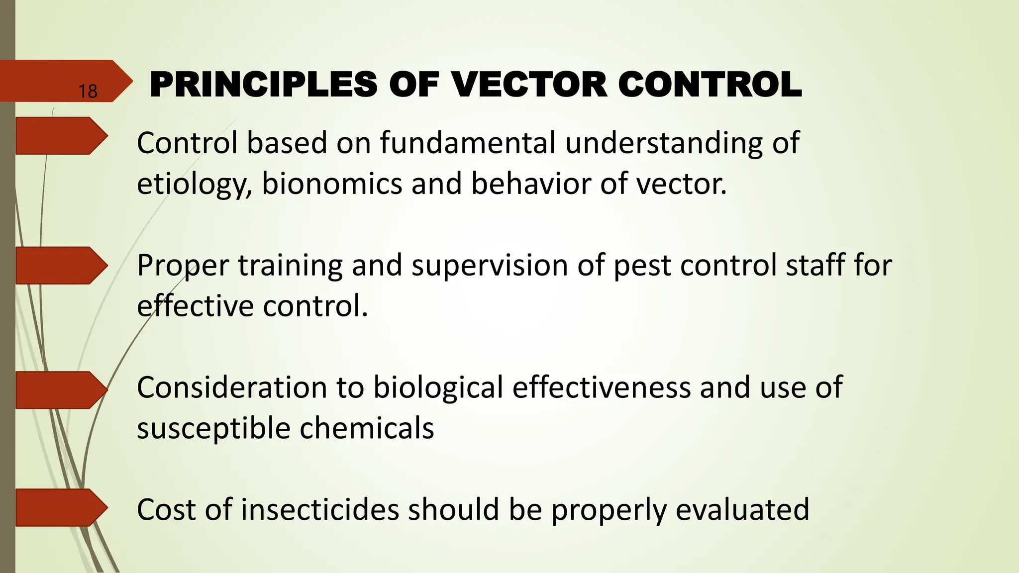 PRINCIPLES OF VECTOR CONTROL
Control based on fundamental understanding of
etiology, bionomics and behavior of vector.
Proper training and supervision of pest control staff for
effective control.
Consideration to biological effectiveness and use of
susceptible chemicals
Cost of insecticides should be properly evaluated
18
 