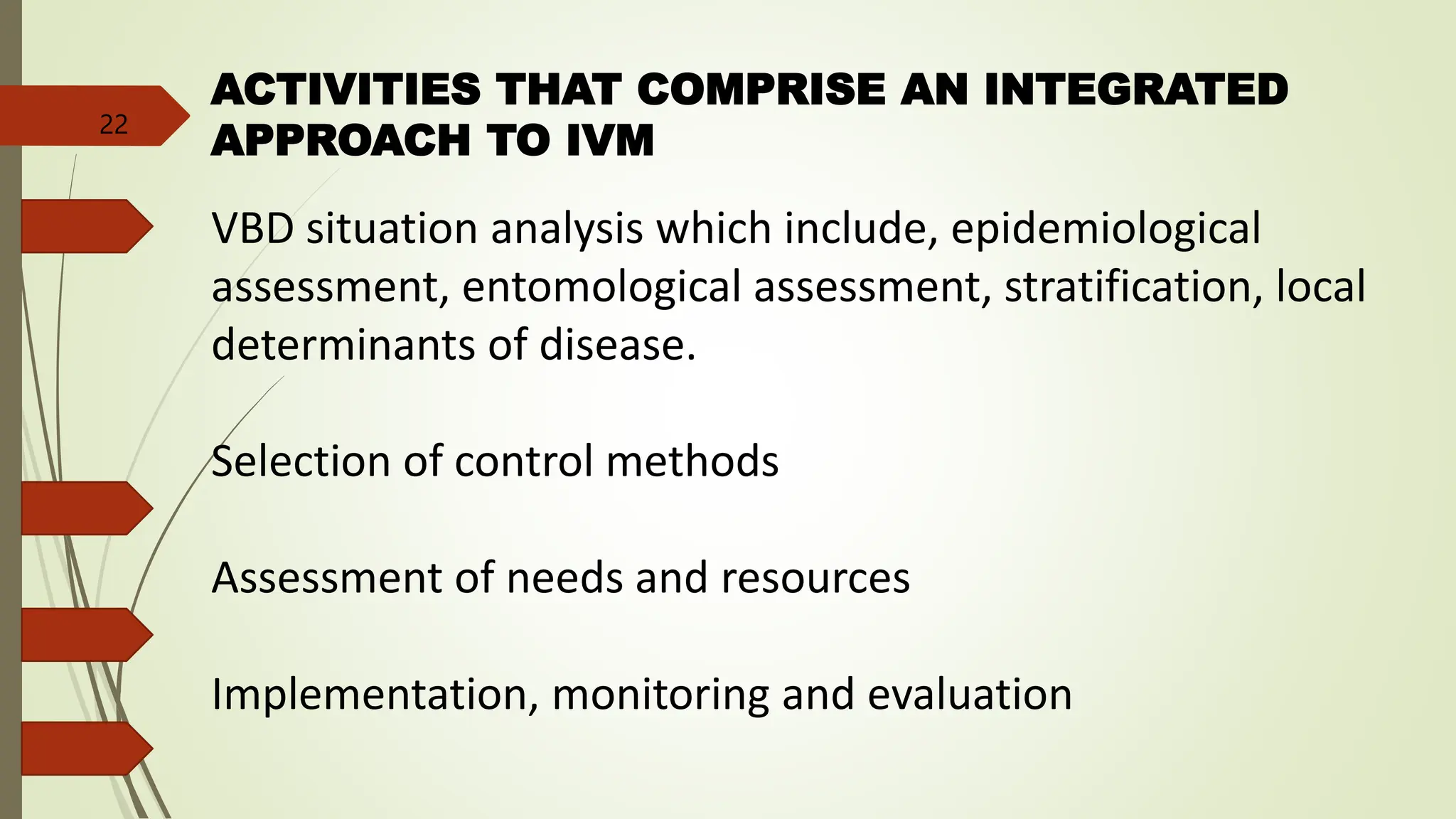ACTIVITIES THAT COMPRISE AN INTEGRATED
APPROACH TO IVM
VBD situation analysis which include, epidemiological
assessment, entomological assessment, stratification, local
determinants of disease.
Selection of control methods
Assessment of needs and resources
Implementation, monitoring and evaluation
22
 