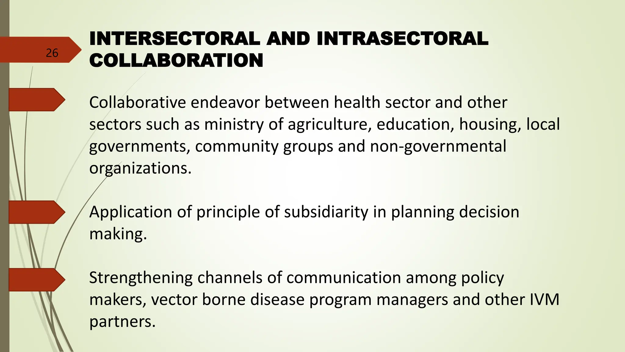 INTERSECTORAL AND INTRASECTORAL
COLLABORATION
Collaborative endeavor between health sector and other
sectors such as ministry of agriculture, education, housing, local
governments, community groups and non-governmental
organizations.
Application of principle of subsidiarity in planning decision
making.
Strengthening channels of communication among policy
makers, vector borne disease program managers and other IVM
partners.
26
 