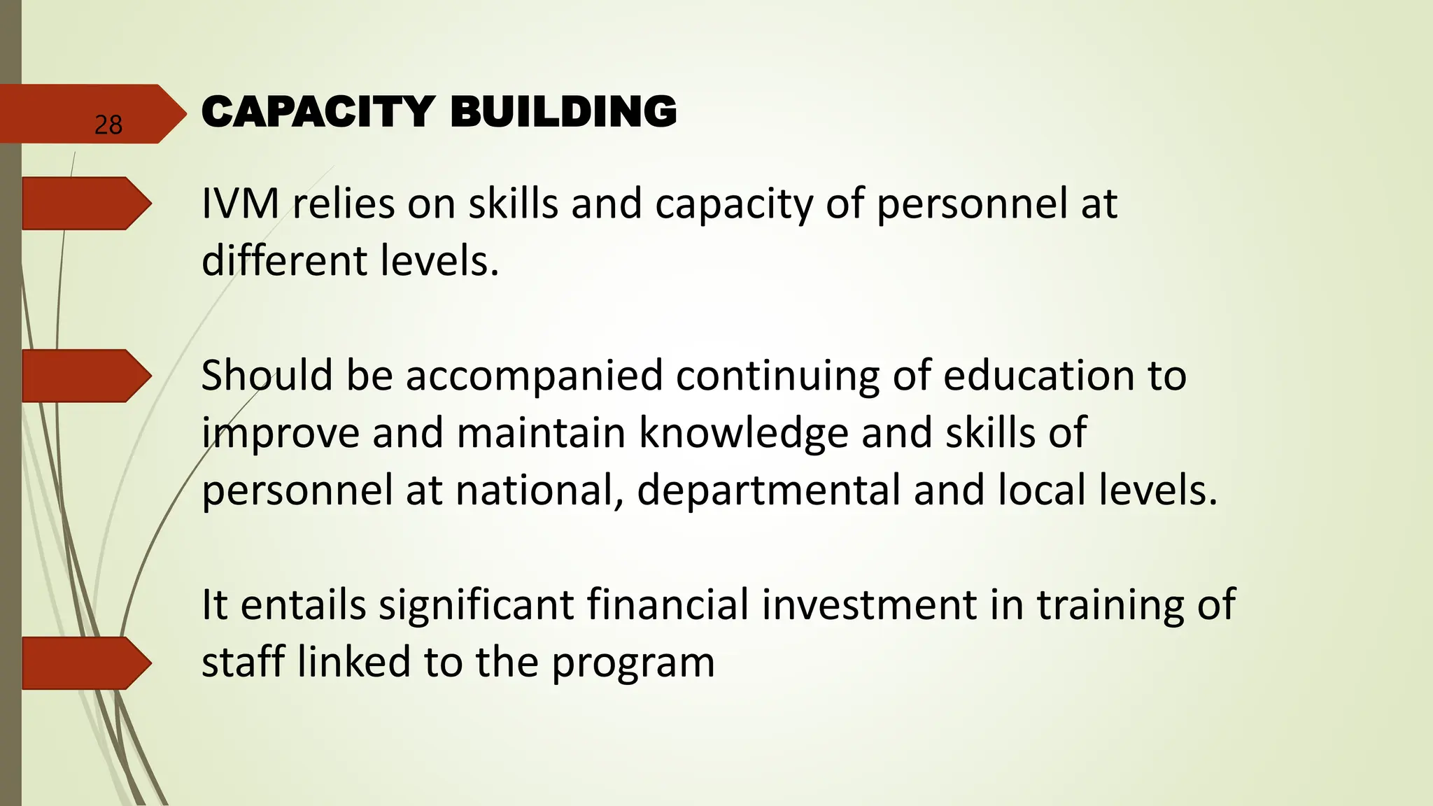 CAPACITY BUILDING
IVM relies on skills and capacity of personnel at
different levels.
Should be accompanied continuing of education to
improve and maintain knowledge and skills of
personnel at national, departmental and local levels.
It entails significant financial investment in training of
staff linked to the program
28
 