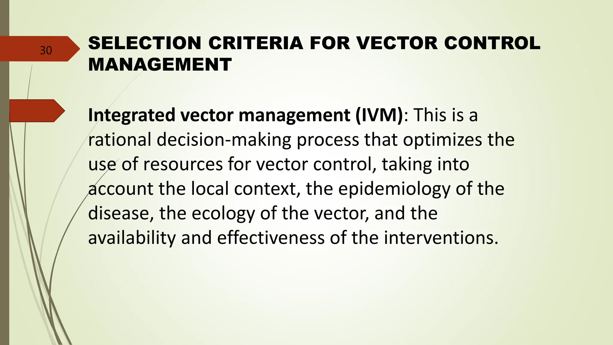 Integrated vector management (IVM): This is a
rational decision-making process that optimizes the
use of resources for vector control, taking into
account the local context, the epidemiology of the
disease, the ecology of the vector, and the
availability and effectiveness of the interventions.
SELECTION CRITERIA FOR VECTOR CONTROL
MANAGEMENT
30
 