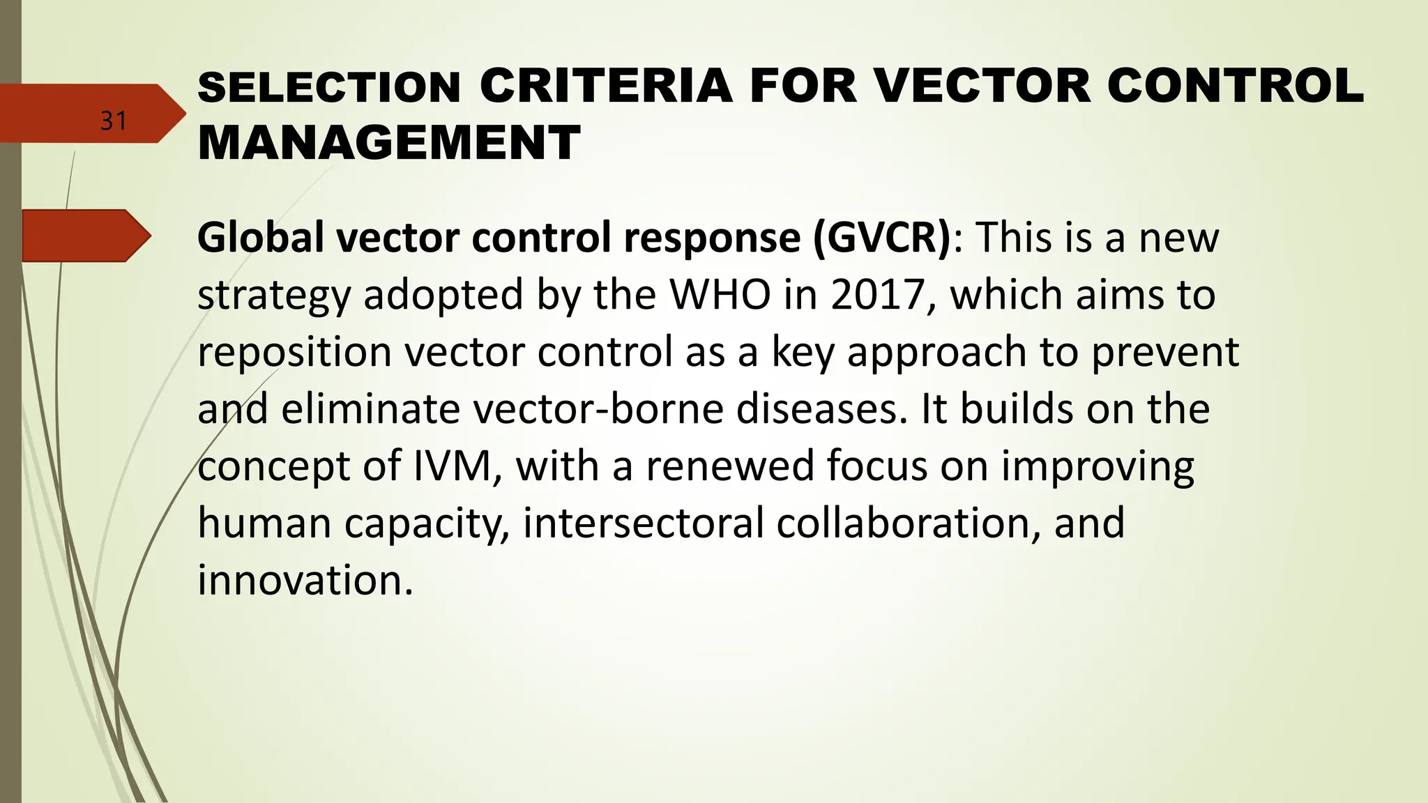Global vector control response (GVCR): This is a new
strategy adopted by the WHO in 2017, which aims to
reposition vector control as a key approach to prevent
and eliminate vector-borne diseases. It builds on the
concept of IVM, with a renewed focus on improving
human capacity, intersectoral collaboration, and
innovation.
SELECTION CRITERIA FOR VECTOR CONTROL
MANAGEMENT
31
 