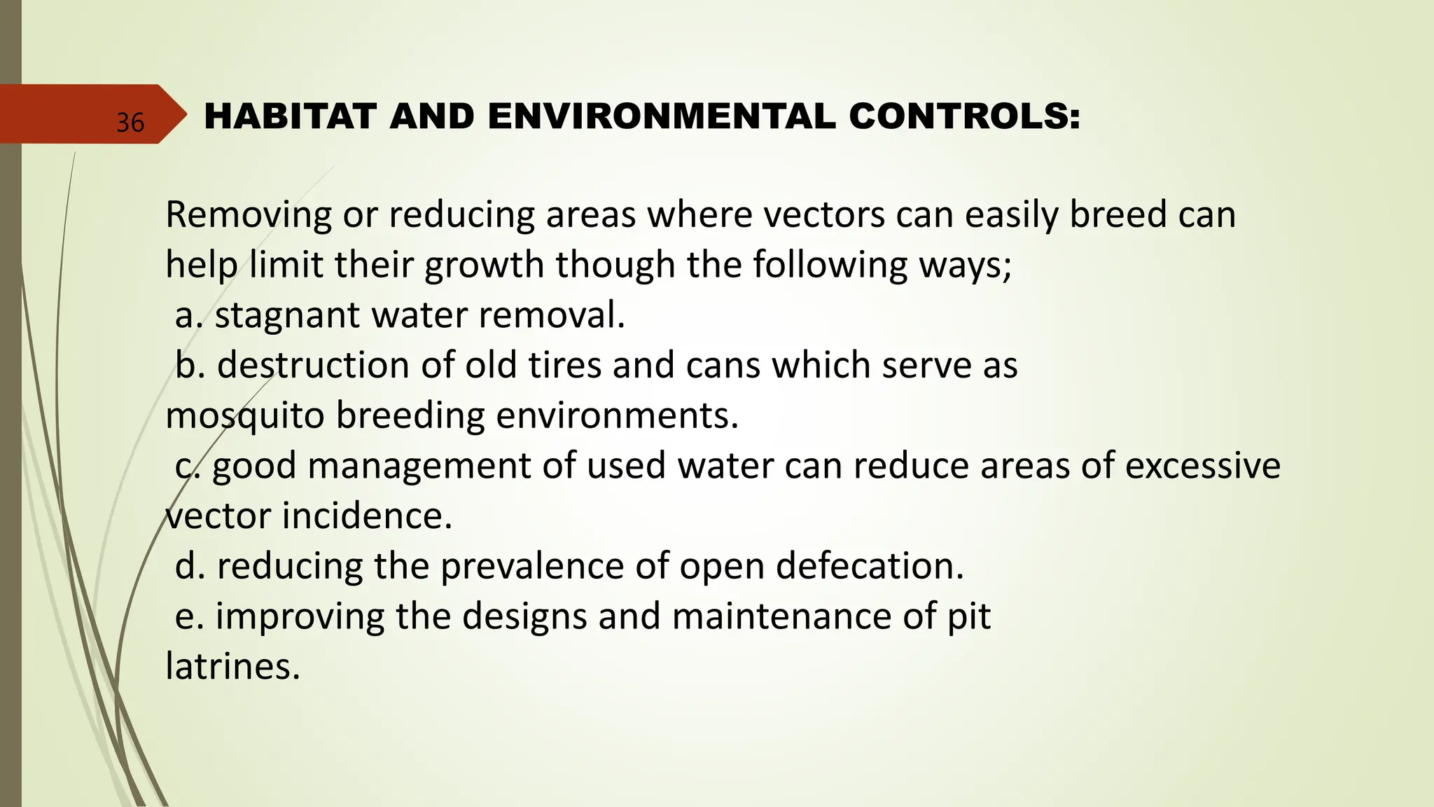 HABITAT AND ENVIRONMENTAL CONTROLS:
Removing or reducing areas where vectors can easily breed can
help limit their growth though the following ways;
a. stagnant water removal.
b. destruction of old tires and cans which serve as
mosquito breeding environments.
c. good management of used water can reduce areas of excessive
vector incidence.
d. reducing the prevalence of open defecation.
e. improving the designs and maintenance of pit
latrines.
36
 