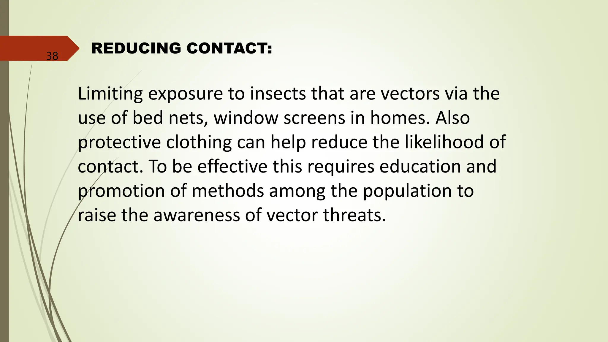 REDUCING CONTACT:
Limiting exposure to insects that are vectors via the
use of bed nets, window screens in homes. Also
protective clothing can help reduce the likelihood of
contact. To be effective this requires education and
promotion of methods among the population to
raise the awareness of vector threats.
38
 