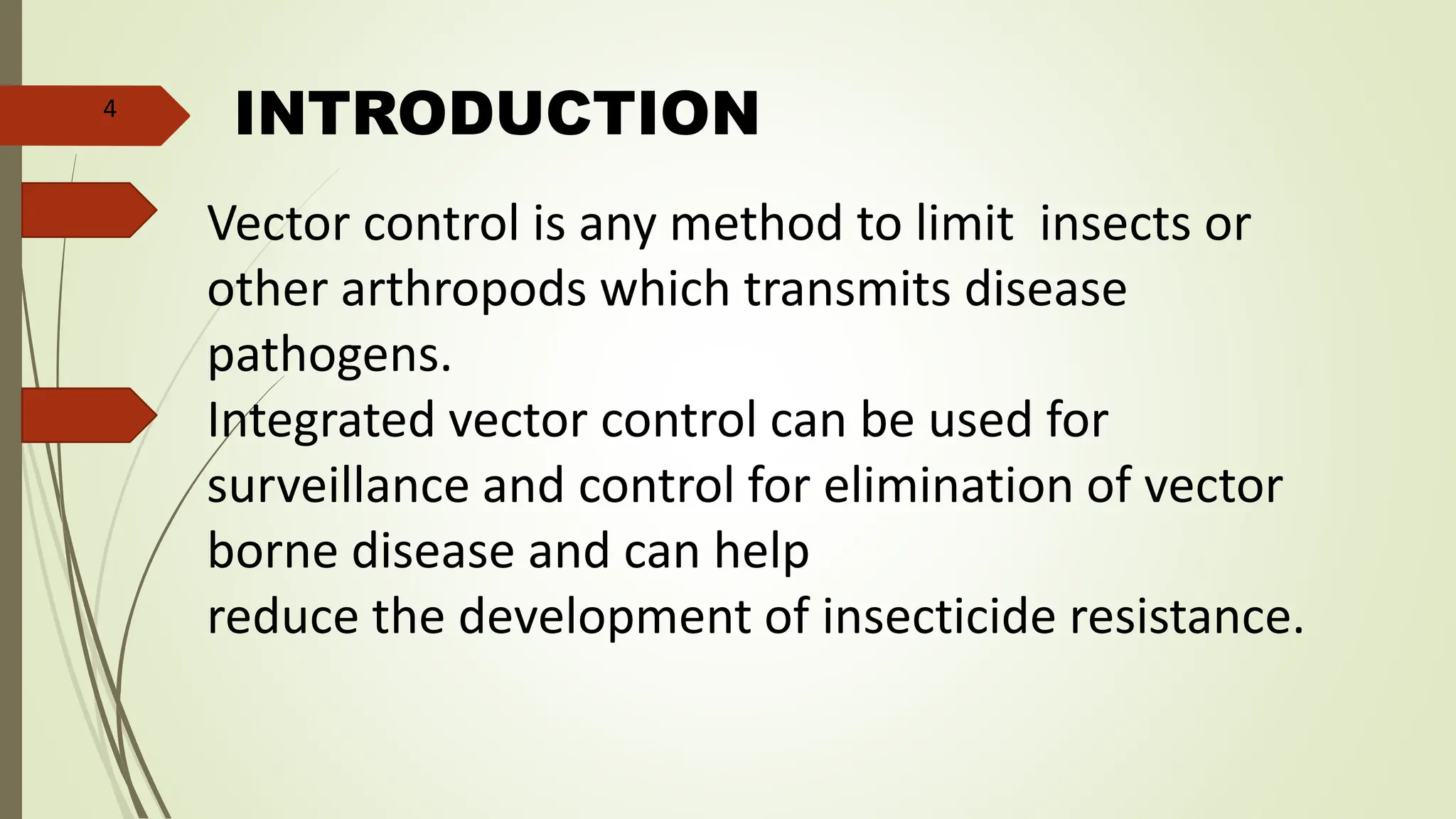 INTRODUCTION
Vector control is any method to limit insects or
other arthropods which transmits disease
pathogens.
Integrated vector control can be used for
surveillance and control for elimination of vector
borne disease and can help
reduce the development of insecticide resistance.
4
 