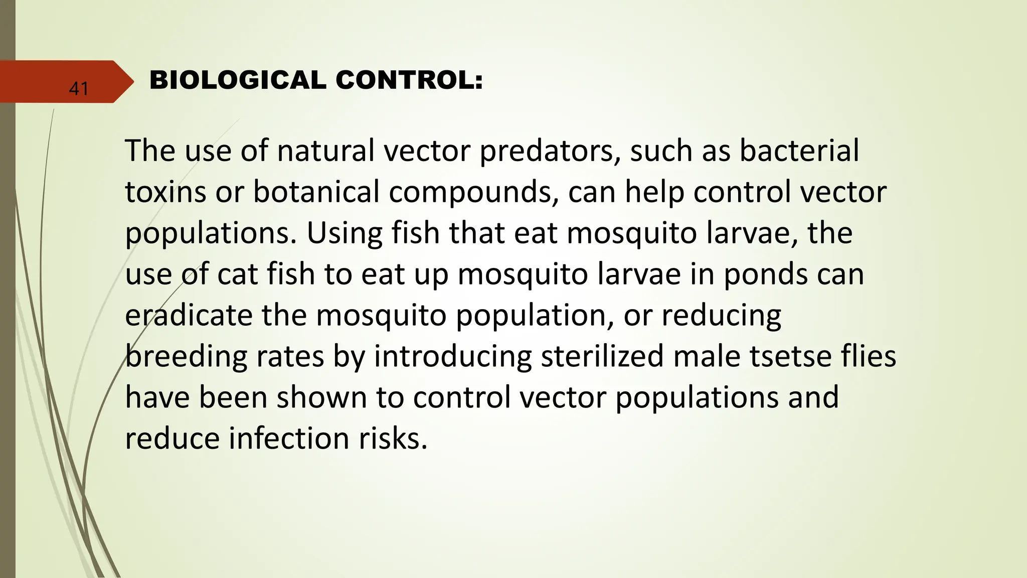 BIOLOGICAL CONTROL:
The use of natural vector predators, such as bacterial
toxins or botanical compounds, can help control vector
populations. Using fish that eat mosquito larvae, the
use of cat fish to eat up mosquito larvae in ponds can
eradicate the mosquito population, or reducing
breeding rates by introducing sterilized male tsetse flies
have been shown to control vector populations and
reduce infection risks.
41
 