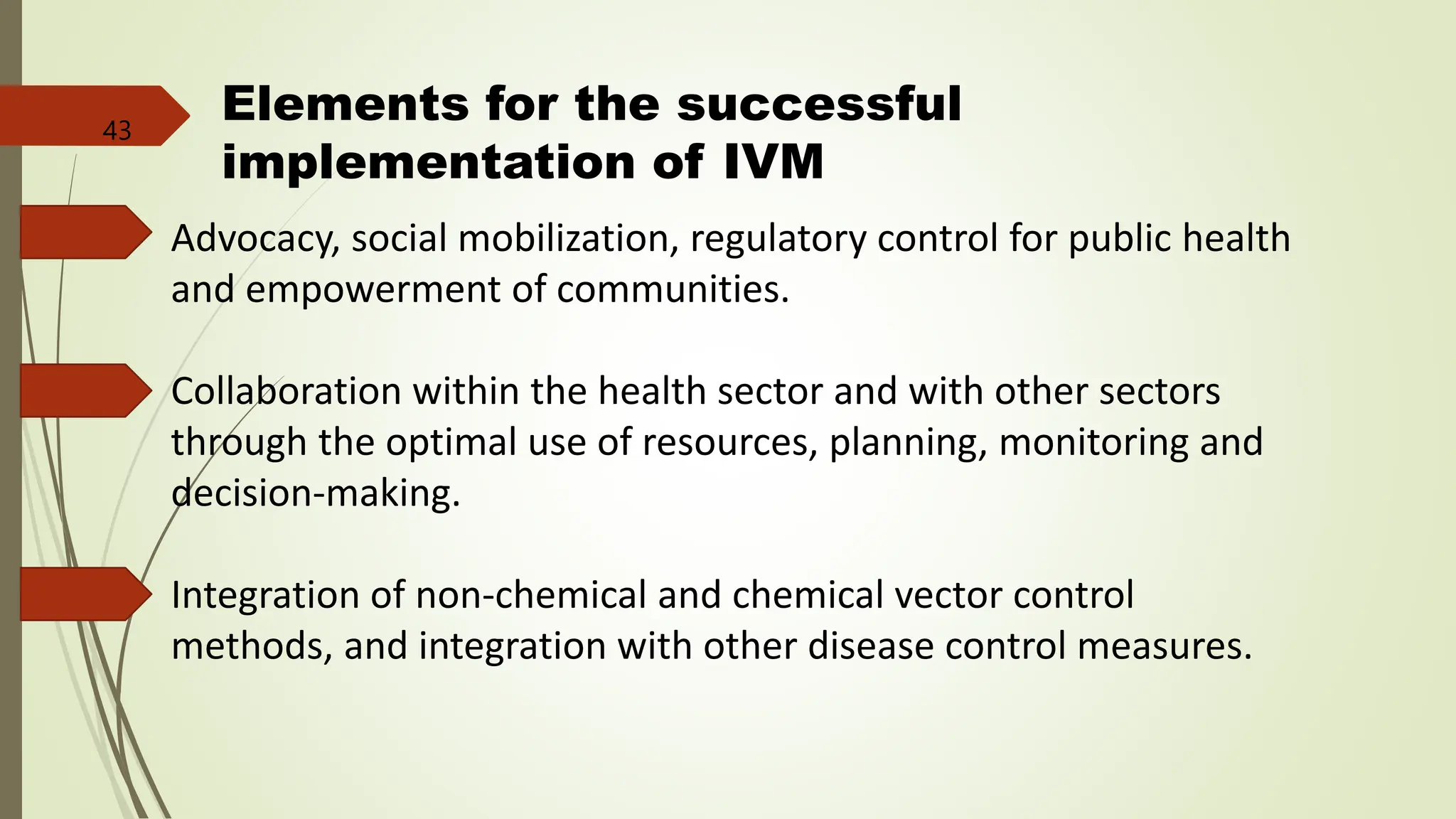 Elements for the successful
implementation of IVM
Advocacy, social mobilization, regulatory control for public health
and empowerment of communities.
Collaboration within the health sector and with other sectors
through the optimal use of resources, planning, monitoring and
decision-making.
Integration of non-chemical and chemical vector control
methods, and integration with other disease control measures.
43
 