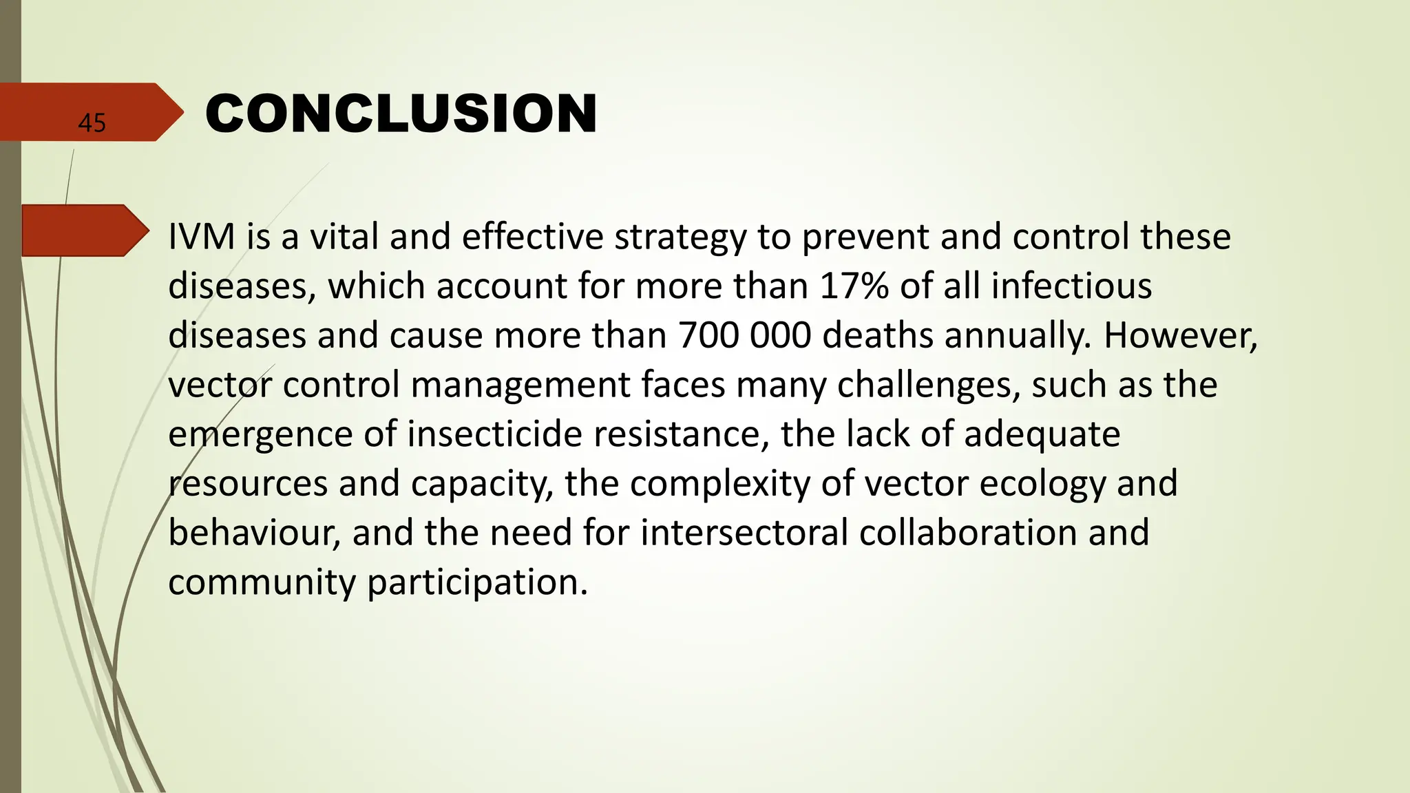 CONCLUSION
IVM is a vital and effective strategy to prevent and control these
diseases, which account for more than 17% of all infectious
diseases and cause more than 700 000 deaths annually. However,
vector control management faces many challenges, such as the
emergence of insecticide resistance, the lack of adequate
resources and capacity, the complexity of vector ecology and
behaviour, and the need for intersectoral collaboration and
community participation.
45
 