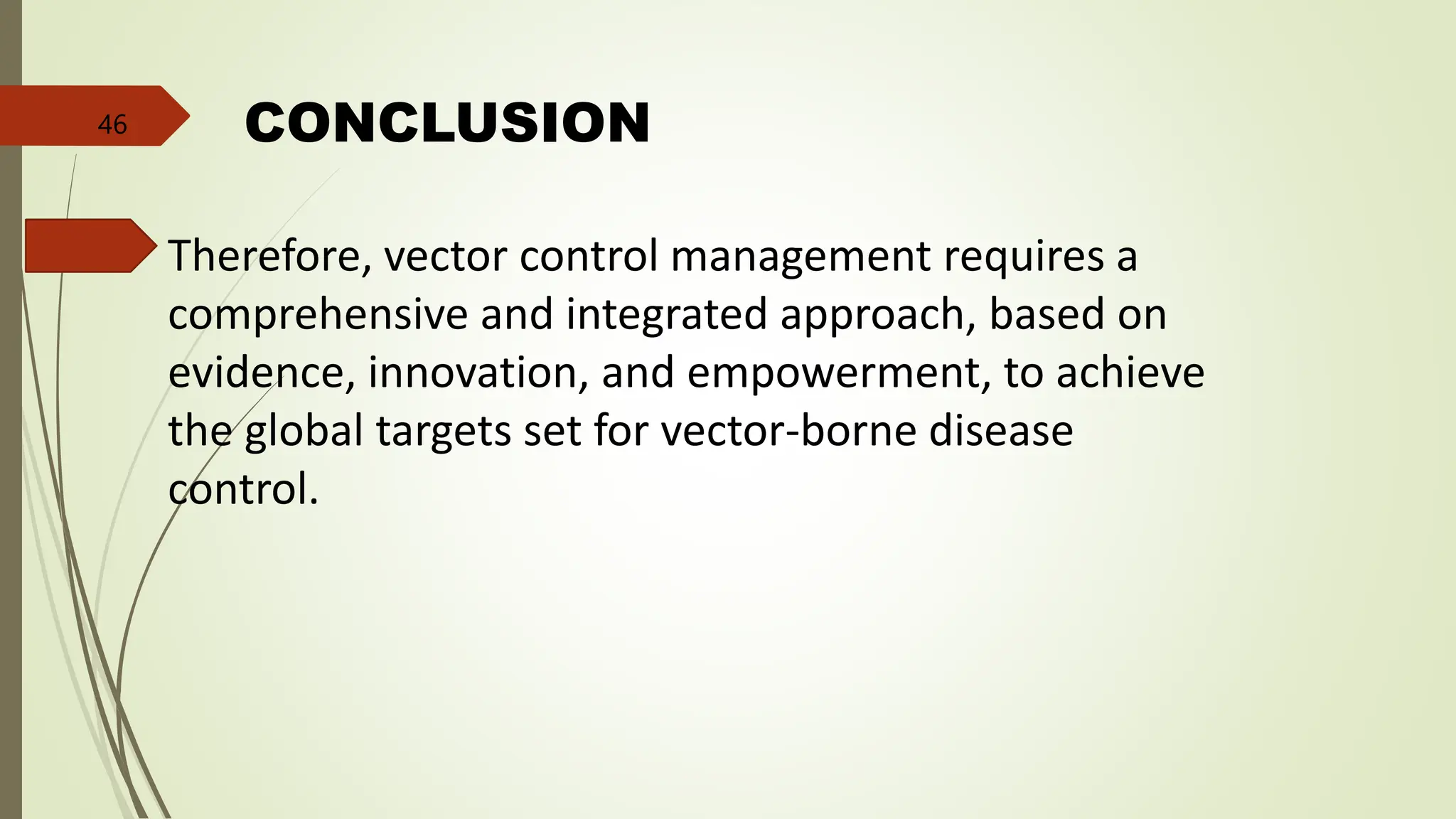 CONCLUSION
Therefore, vector control management requires a
comprehensive and integrated approach, based on
evidence, innovation, and empowerment, to achieve
the global targets set for vector-borne disease
control.
46
 