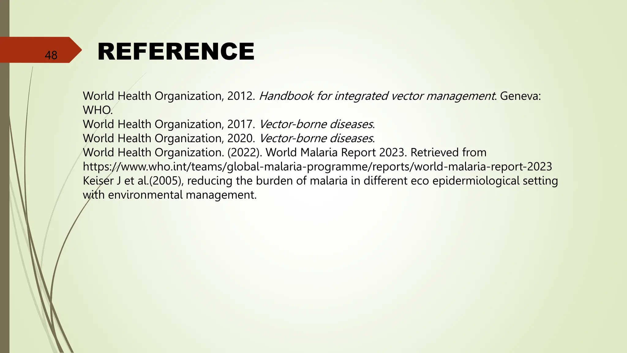 REFERENCE
World Health Organization, 2012. Handbook for integrated vector management. Geneva:
WHO.
World Health Organization, 2017. Vector-borne diseases.
World Health Organization, 2020. Vector-borne diseases.
World Health Organization. (2022). World Malaria Report 2023. Retrieved from
https://www.who.int/teams/global-malaria-programme/reports/world-malaria-report-2023
Keiser J et al.(2005), reducing the burden of malaria in different eco epidermiological setting
with environmental management.
48
 