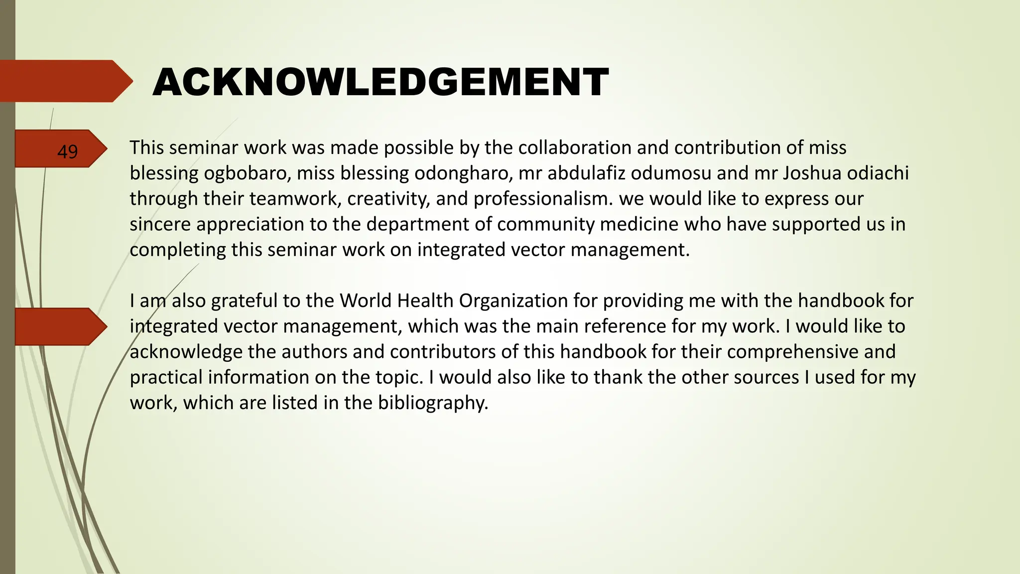 ACKNOWLEDGEMENT
This seminar work was made possible by the collaboration and contribution of miss
blessing ogbobaro, miss blessing odongharo, mr abdulafiz odumosu and mr Joshua odiachi
through their teamwork, creativity, and professionalism. we would like to express our
sincere appreciation to the department of community medicine who have supported us in
completing this seminar work on integrated vector management.
I am also grateful to the World Health Organization for providing me with the handbook for
integrated vector management, which was the main reference for my work. I would like to
acknowledge the authors and contributors of this handbook for their comprehensive and
practical information on the topic. I would also like to thank the other sources I used for my
work, which are listed in the bibliography.
49
 