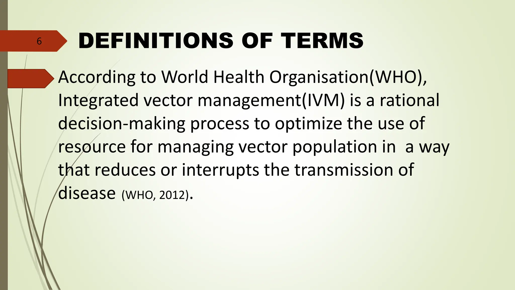 DEFINITIONS OF TERMS
According to World Health Organisation(WHO),
Integrated vector management(IVM) is a rational
decision-making process to optimize the use of
resource for managing vector population in a way
that reduces or interrupts the transmission of
disease (WHO, 2012).
6
 