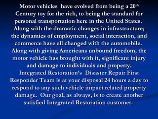 Motor vehicles have evolved from being a 20th
  Century toy for the rich, to being the standard for
  personal transportation here in the United States.
  Along with the dramatic changes in infrastructure;
the dynamics of employment, social interaction, and
  commerce have all changed with the automobile.
Along with giving Americans unbound freedom, the
 motor vehicle has brought with it, significant injury
       and damage to individuals and property.
    Integrated Restoration’s Disaster Repair First
Responder Team is at your disposal 24 hours a day to
 respond to any such vehicle impact related property
  damage. Our goal, as always, is to create another
      satisfied Integrated Restoration customer.
 