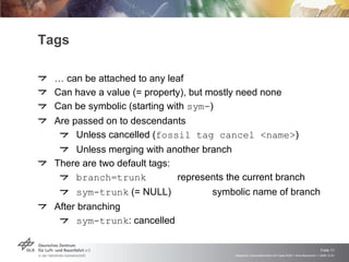 Tags …  can be attached to any leaf Can have a value (= property), but mostly need none Can be symbolic (starting with  sym- ) Are passed on to descendants Unless cancelled ( fossil tag cancel <name> ) Unless merging with another branch There are two default tags: branch=trunk represents the current branch sym-trunk  (= NULL) symbolic name of branch After branching sym-trunk : cancelled 