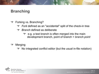 Branching Forking vs. Branching? Fork  defined as an "accidental" split of the check-in tree Branch  defined as deliberate e.g. a test branch is often merged into the main development branch, point of branch =  branch point Merging No integrated conflict editor (but the usual in-file notation) 