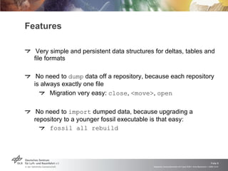 Features Very simple and persistent data structures for deltas, tables and file formats No need to  dump  data off a repository, because each repository is always exactly one file Migration very easy:  close ,  <move> ,  open No need to  import  dumped data, because upgrading a repository to a younger fossil executable is that easy: fossil all rebuild 