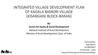 INTEGRATED VILLAGE DEVELOPMENT PLAN
OF KAGALA BAMORI VILLAGE
(KISANGANJ BLOCK-BARAN)
By:
Centre for Equity & Social Development
National Institute of Rural Development
Ministry of Rural Development, Govt. of India
Presented By:
Vijay Meena
2013BPLN037
VII Semester – 2016
School of Planning and Architecture Bhopal>>mm
 